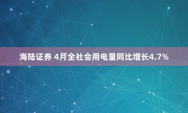 海陆证券 4月全社会用电量同比增长4.7%