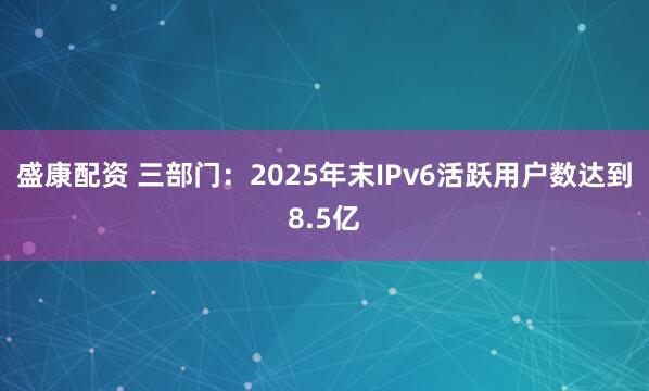 盛康配资 三部门：2025年末IPv6活跃用户数达到8.5亿