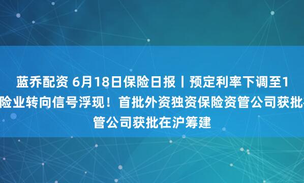 蓝乔配资 6月18日保险日报丨预定利率下调至1.5%，保险业转向信号浮现！首批外资独资保险资管公司获批在沪筹建