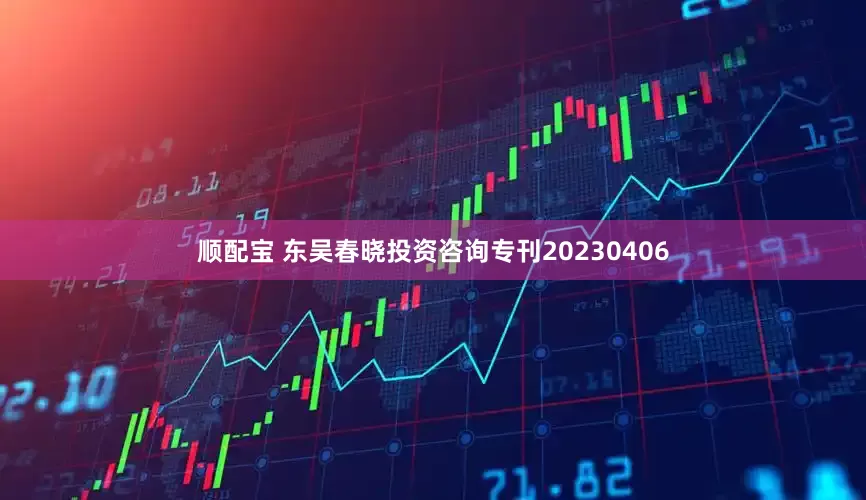 顺配宝 东吴春晓投资咨询专刊20230406