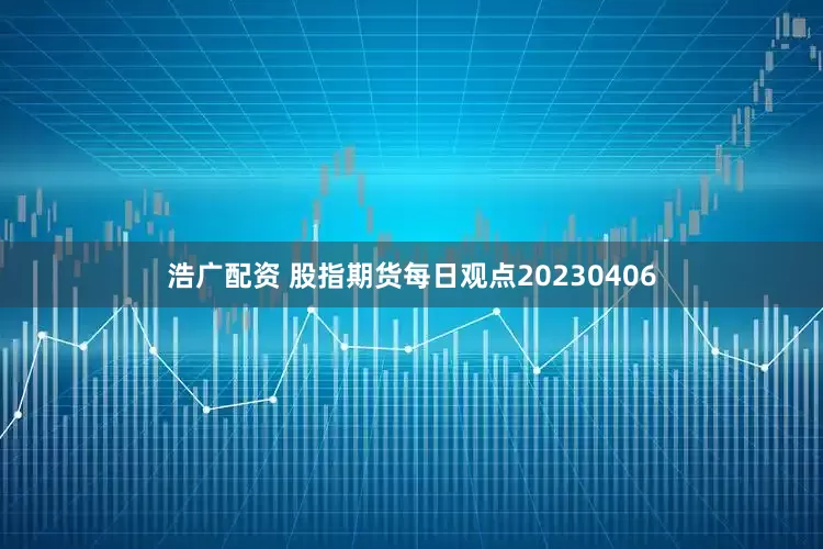浩广配资 股指期货每日观点20230406