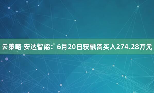 云策略 安达智能：6月20日获融资买入274.28万元