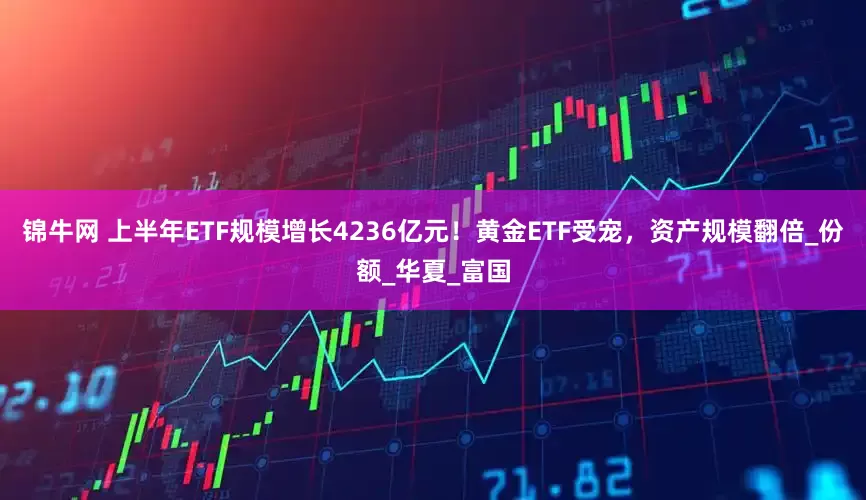 锦牛网 上半年ETF规模增长4236亿元！黄金ETF受宠，资产规模翻倍_份额_华夏_富国