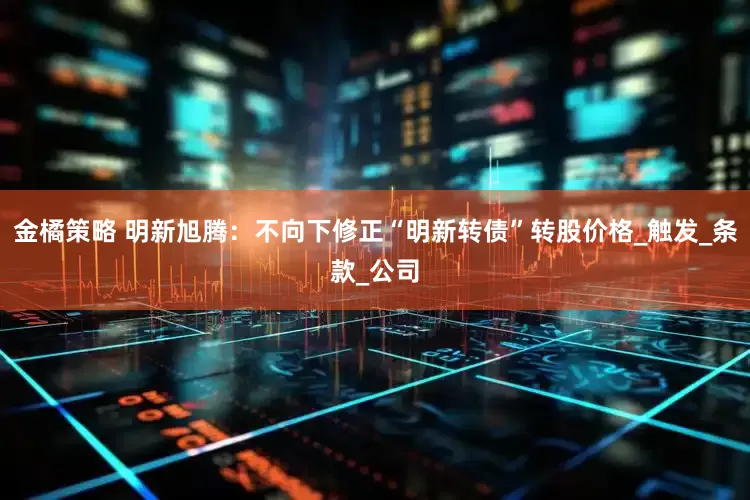 金橘策略 明新旭腾：不向下修正“明新转债”转股价格_触发_条款_公司