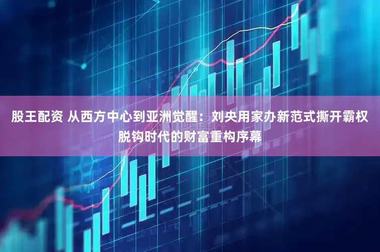 股王配资 从西方中心到亚洲觉醒：刘央用家办新范式撕开霸权脱钩时代的财富重构序幕