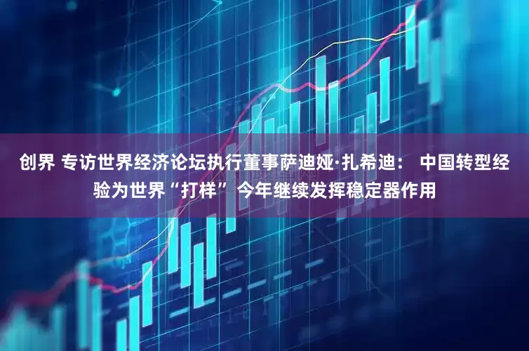 创界 专访世界经济论坛执行董事萨迪娅·扎希迪： 中国转型经验为世界“打样” 今年继续发挥稳定器作用