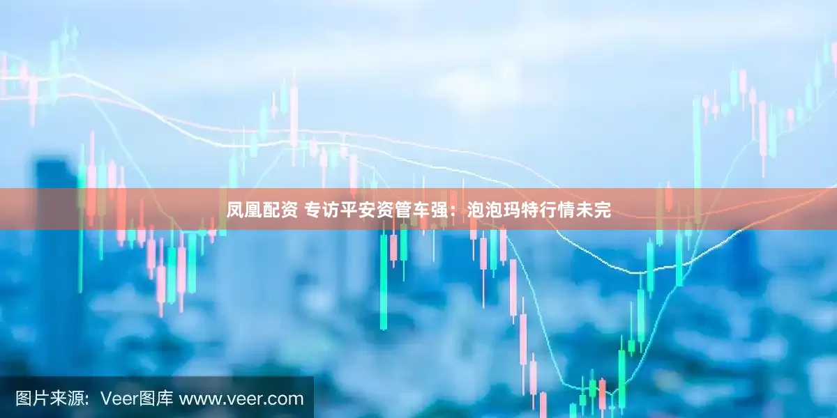 凤凰配资 专访平安资管车强：泡泡玛特行情未完