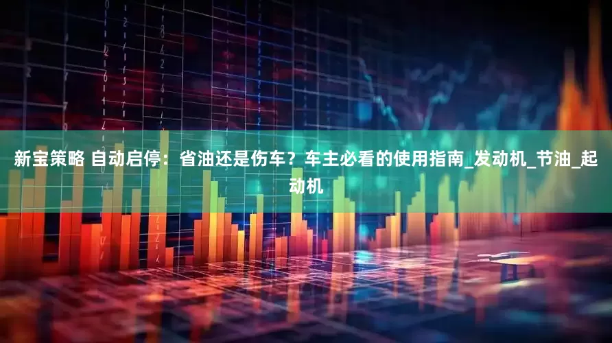 新宝策略 自动启停：省油还是伤车？车主必看的使用指南_发动机_节油_起动机