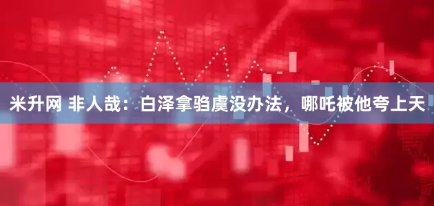 米升网 非人哉：白泽拿驺虞没办法，哪吒被他夸上天