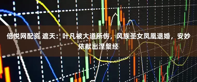 倍悦网配资 遮天：叶凡被大道所伤，风族圣女凤凰退婚，安妙依献出涅槃经