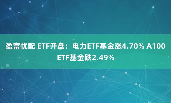盈富忧配 ETF开盘：电力ETF基金涨4.70% A100ETF基金跌2.49%