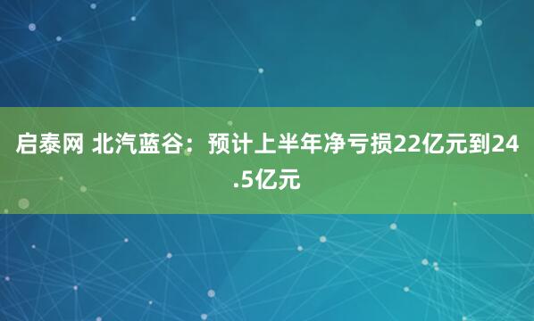 启泰网 北汽蓝谷：预计上半年净亏损22亿元到24.5亿元