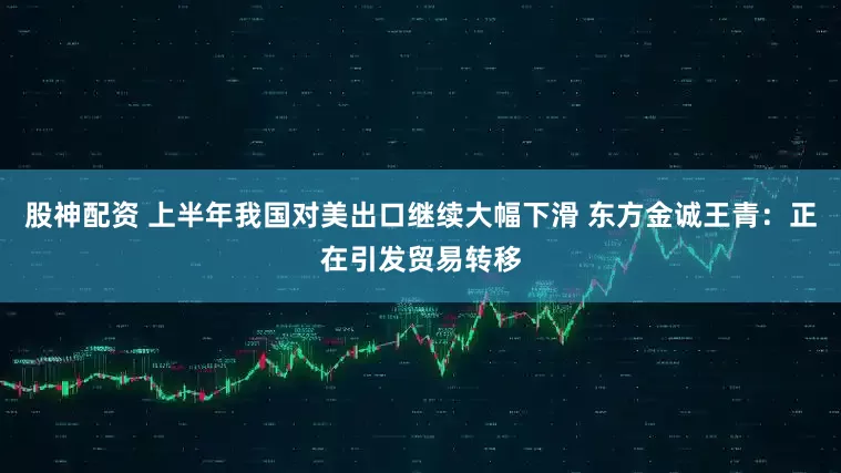 股神配资 上半年我国对美出口继续大幅下滑 东方金诚王青:正在引发贸易转移