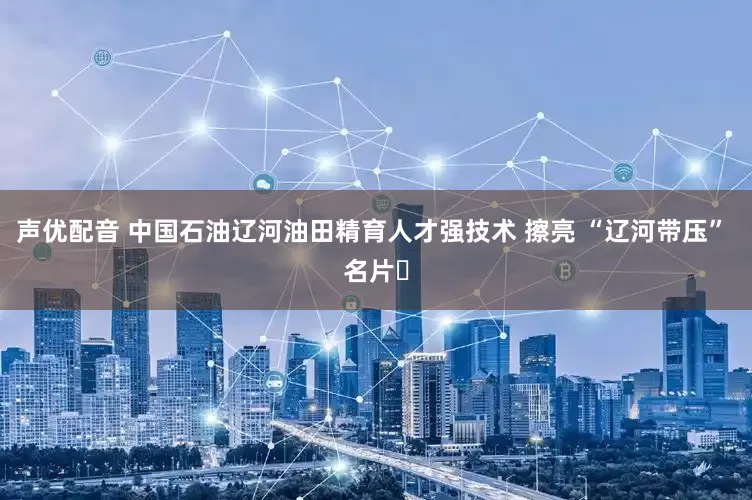 声优配音 中国石油辽河油田精育人才强技术 擦亮 “辽河带压” 名片​