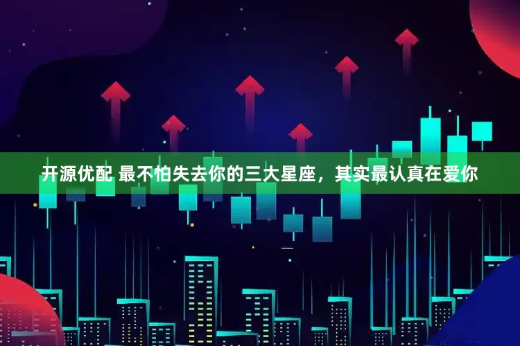 开源优配 最不怕失去你的三大星座，其实最认真在爱你