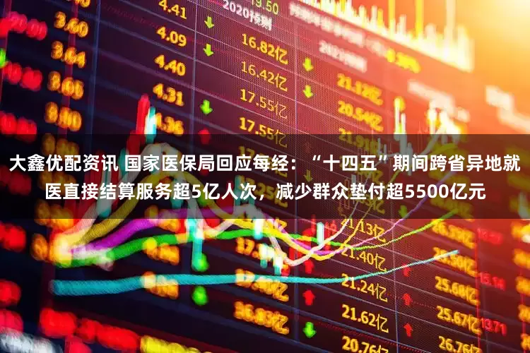 大鑫优配资讯 国家医保局回应每经：“十四五”期间跨省异地就医直接结算服务超5亿人次，减少群众垫付超5500亿元