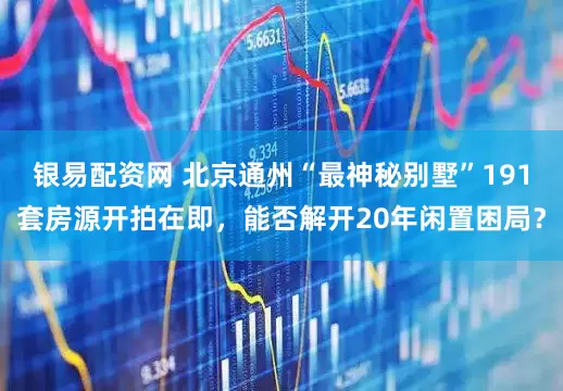 银易配资网 北京通州“最神秘别墅”191套房源开拍在即，能否解开20年闲置困局？