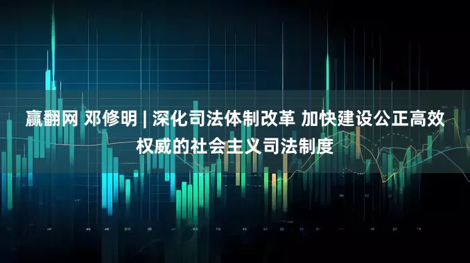 赢翻网 邓修明 | 深化司法体制改革 加快建设公正高效权威的社会主义司法制度