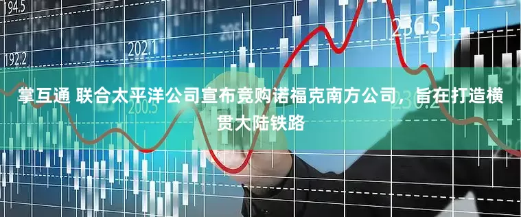 掌互通 联合太平洋公司宣布竞购诺福克南方公司，旨在打造横贯大陆铁路