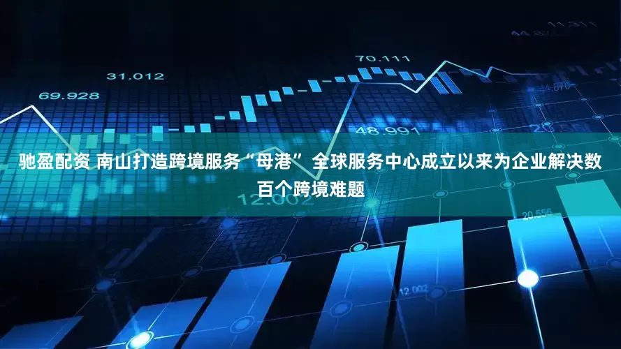驰盈配资 南山打造跨境服务“母港” 全球服务中心成立以来为企业解决数百个跨境难题