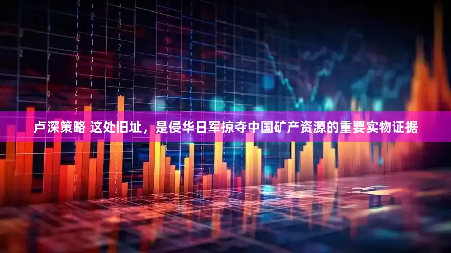 卢深策略 这处旧址，是侵华日军掠夺中国矿产资源的重要实物证据