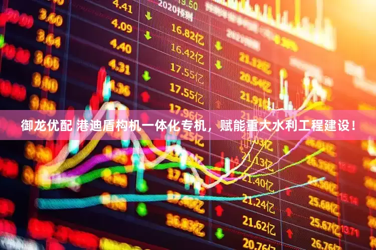 御龙优配 港迪盾构机一体化专机，赋能重大水利工程建设！