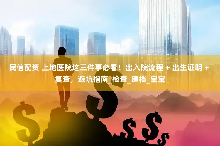 民信配资 上地医院这三件事必看！出入院流程 + 出生证明 + 复查，避坑指南_检查_建档_宝宝