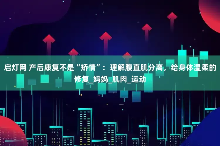 启灯网 产后康复不是“矫情”：理解腹直肌分离，给身体温柔的修复_妈妈_肌肉_运动