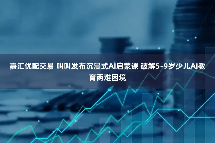 嘉汇优配交易 叫叫发布沉浸式AI启蒙课 破解5-9岁少儿AI教育两难困境