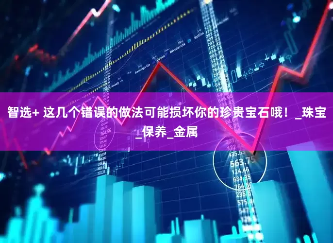 智选+ 这几个错误的做法可能损坏你的珍贵宝石哦！_珠宝_保养_金属