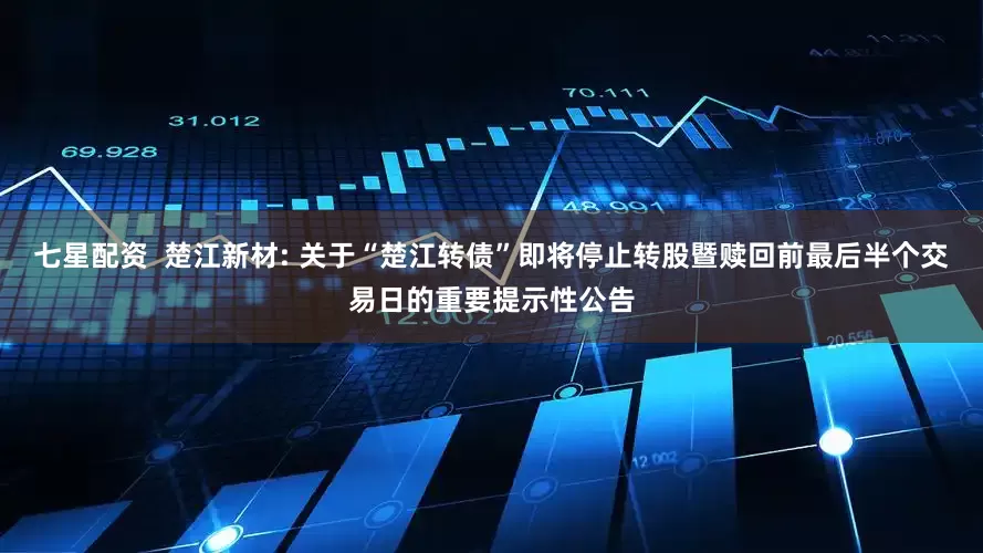 七星配资 楚江新材: 关于“楚江转债”即将停止转股暨赎回前最后半个交易日的重要提示性公告