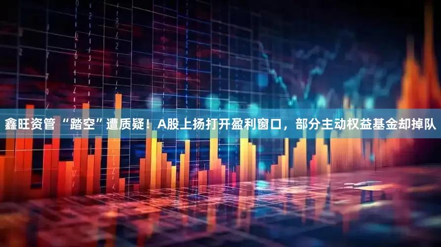 鑫旺资管 “踏空”遭质疑！A股上扬打开盈利窗口，部分主动权益基金却掉队