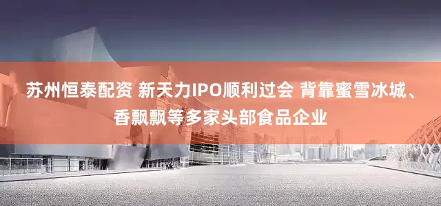 苏州恒泰配资 新天力IPO顺利过会 背靠蜜雪冰城、香飘飘等多家头部食品企业