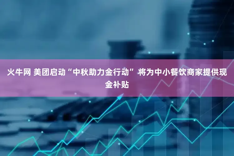 火牛网 美团启动“中秋助力金行动” 将为中小餐饮商家提供现金补贴
