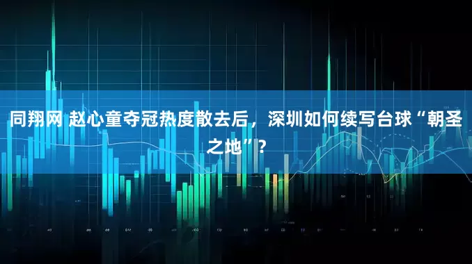 同翔网 赵心童夺冠热度散去后，深圳如何续写台球“朝圣之地”？