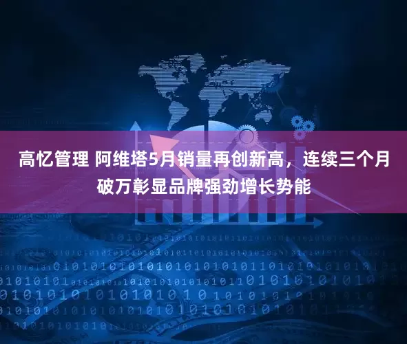 高忆管理 阿维塔5月销量再创新高，连续三个月破万彰显品牌强劲增长势能