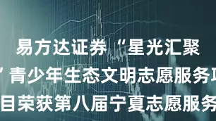 易方达证券 “星光汇聚 终成星河”青少年生态文明志愿服务项目荣获第八届宁夏志愿服务项目大赛一等奖