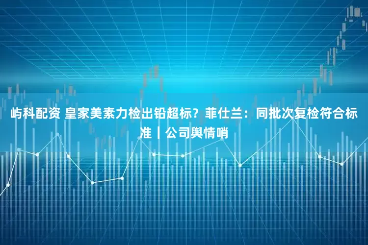 屿科配资 皇家美素力检出铅超标？菲仕兰：同批次复检符合标准｜公司舆情哨