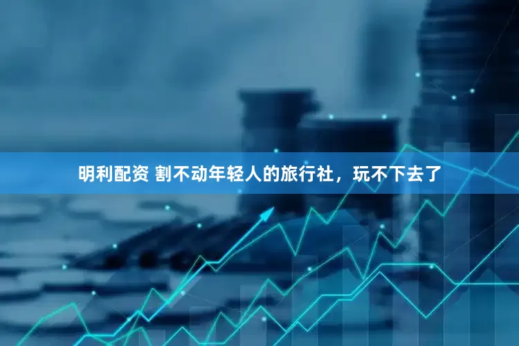 明利配资 割不动年轻人的旅行社，玩不下去了